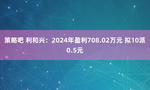 策略吧 利和兴：2024年盈利708.02万元 拟10派0.5元