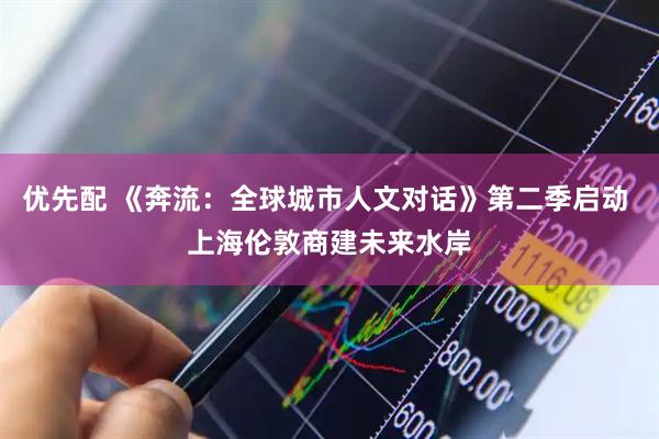 优先配 《奔流:全球城市人文对话》第二季启动 上海伦敦商建未来水岸