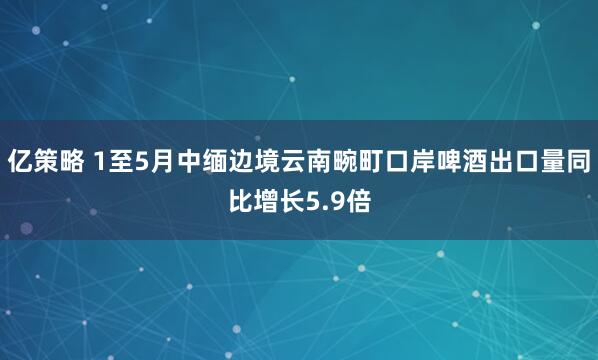 亿策略 1至5月中缅边境云南畹町口岸啤酒出口量同比增长5.9倍