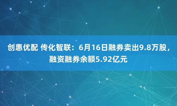 创惠优配 传化智联：6月16日融券卖出9.8万股，融资融券余额5.92亿元