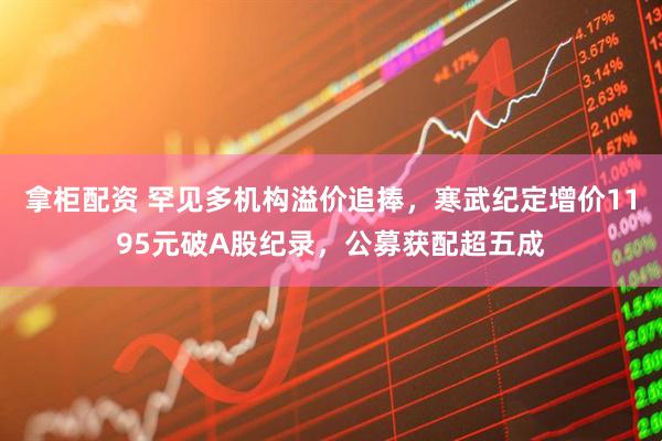 拿柜配资 罕见多机构溢价追捧，寒武纪定增价1195元破A股纪录，公募获配超五成