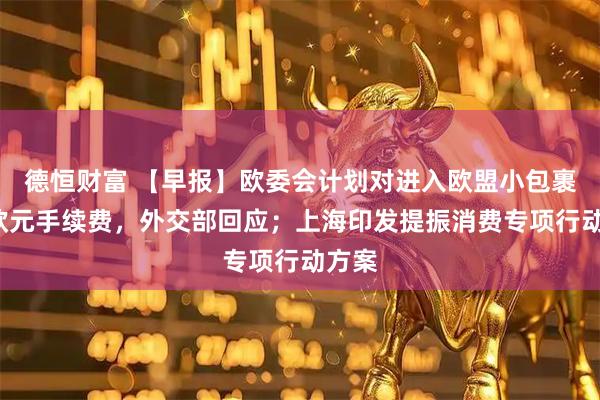 德恒财富 【早报】欧委会计划对进入欧盟小包裹收2欧元手续费，外交部回应；上海印发提振消费专项行动方案