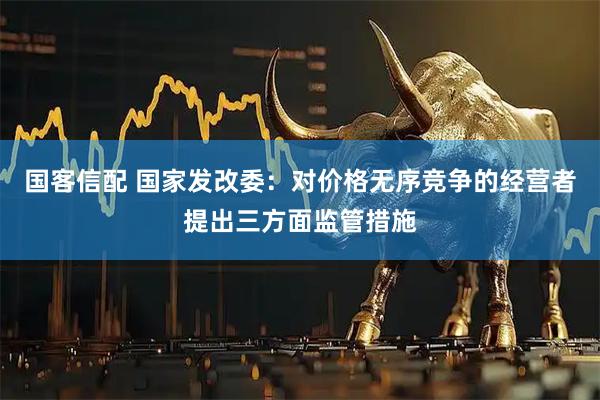 国客信配 国家发改委：对价格无序竞争的经营者提出三方面监管措施