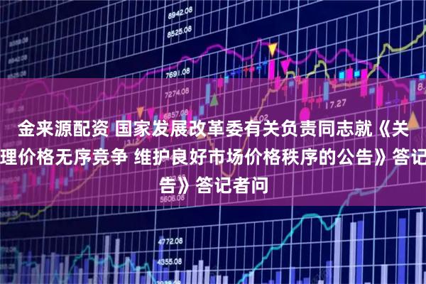 金来源配资 国家发展改革委有关负责同志就《关于治理价格无序竞争 维护良好市场价格秩序的公告》答记者问