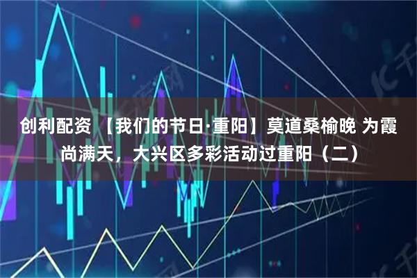 创利配资 【我们的节日·重阳】莫道桑榆晚 为霞尚满天，大兴区多彩活动过重阳（二）