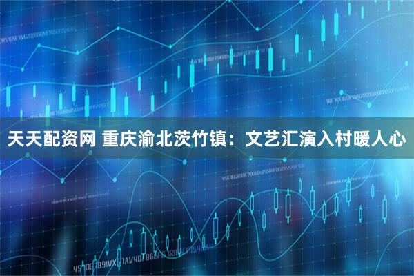 天天配资网 重庆渝北茨竹镇：文艺汇演入村暖人心