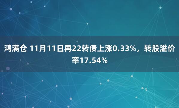鸿满仓 11月11日再22转债上涨0.33%，转股溢价率17.54%