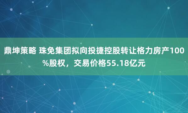 鼎坤策略 珠免集团拟向投捷控股转让格力房产100%股权,交易价格55.18亿元