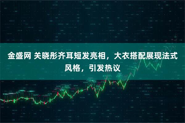 金盛网 关晓彤齐耳短发亮相，大衣搭配展现法式风格，引发热议