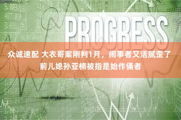 众诚速配 大衣哥案刚判1月，闹事者又活腻歪了 前儿媳孙亚楠被指是始作俑者