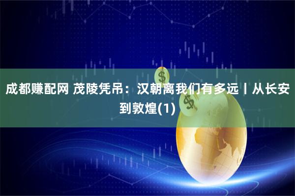成都赚配网 茂陵凭吊：汉朝离我们有多远丨从长安到敦煌(1)