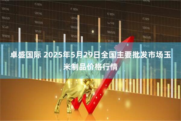 卓盛国际 2025年5月29日全国主要批发市场玉米制品价格行情