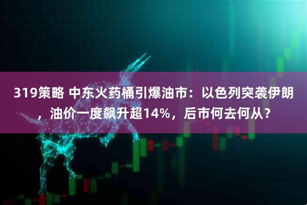 319策略 中东火药桶引爆油市：以色列突袭伊朗，油价一度飙升超14%，后市何去何从？