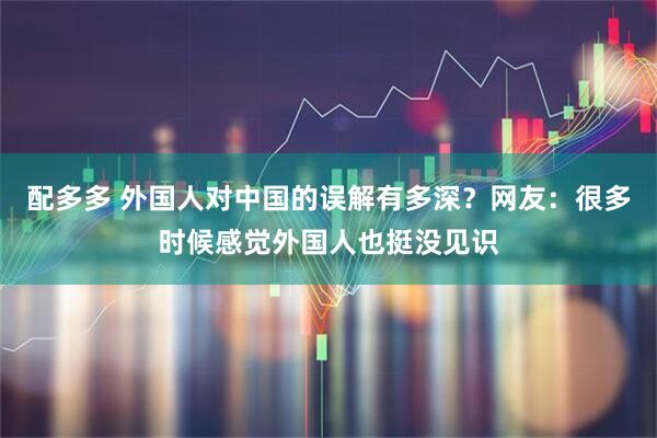 配多多 外国人对中国的误解有多深？网友：很多时候感觉外国人也挺没见识