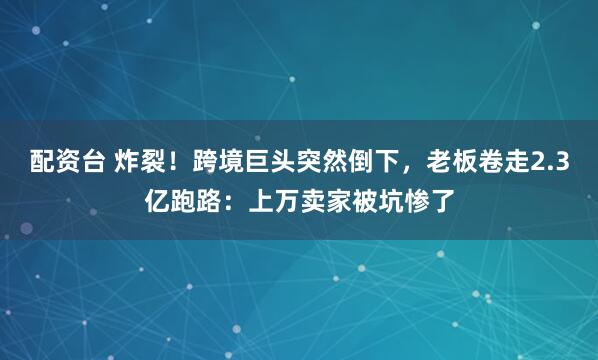 配资台 炸裂！跨境巨头突然倒下，老板卷走2.3亿跑路：上万卖家被坑惨了