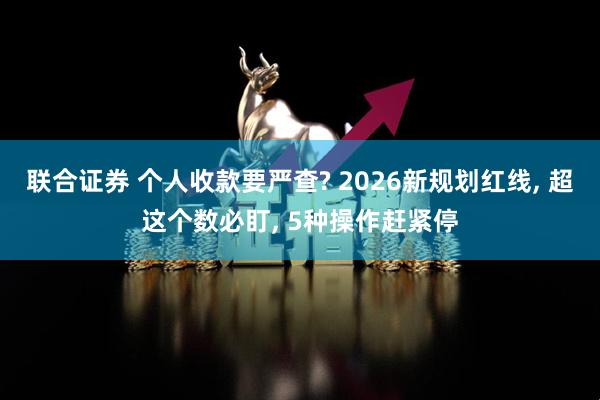 联合证券 个人收款要严查? 2026新规划红线, 超这个数必盯, 5种操作赶紧停