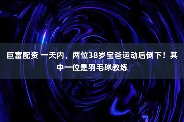 巨富配资 一天内，两位38岁宝爸运动后倒下！其中一位是羽毛球教练