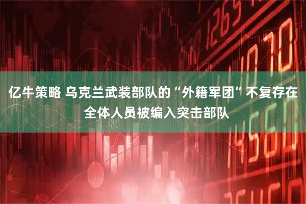 亿牛策略 乌克兰武装部队的“外籍军团”不复存在  全体人员被编入突击部队