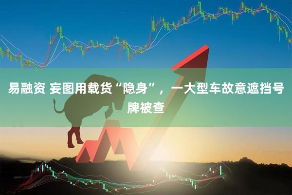 易融资 妄图用载货“隐身”，一大型车故意遮挡号牌被查