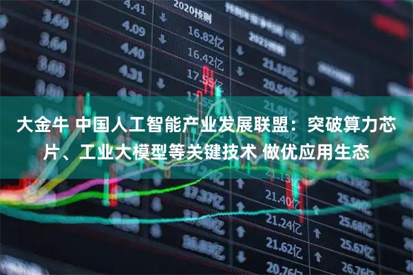 大金牛 中国人工智能产业发展联盟：突破算力芯片、工业大模型等关键技术 做优应用生态