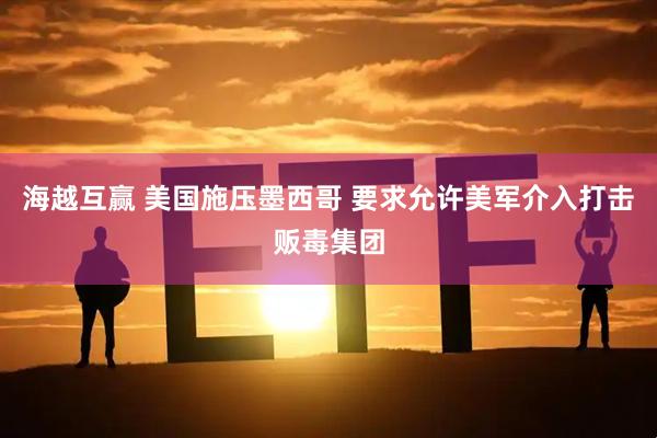 海越互赢 美国施压墨西哥 要求允许美军介入打击贩毒集团