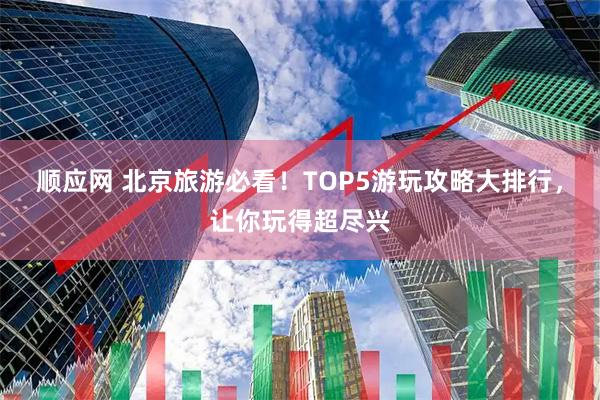 顺应网 北京旅游必看！TOP5游玩攻略大排行，让你玩得超尽兴