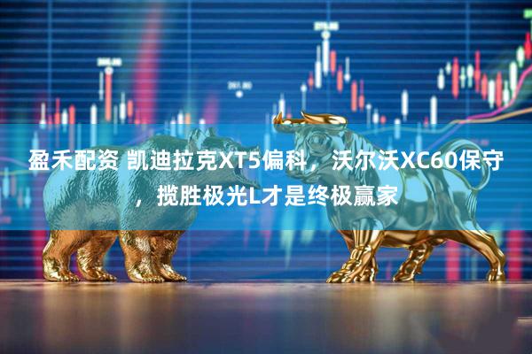 盈禾配资 凯迪拉克XT5偏科，沃尔沃XC60保守，揽胜极光L才是终极赢家
