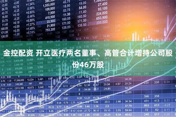 金控配资 开立医疗两名董事、高管合计增持公司股份46万股